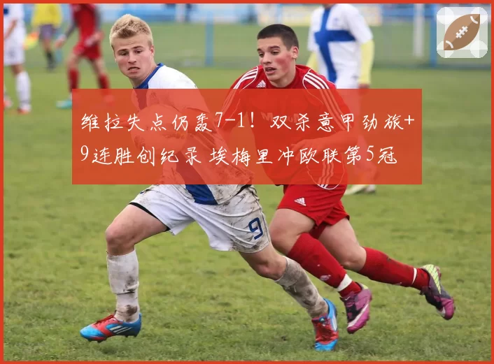 维拉失点仍轰7-1！双杀意甲劲旅+9连胜创纪录 埃梅里冲欧联第5冠