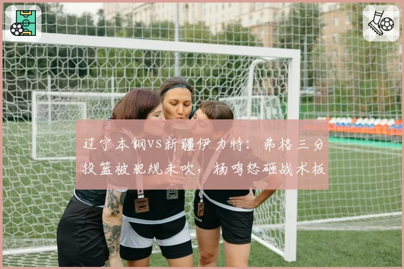 辽宁本钢vs新疆伊力特：弗格三分投篮被犯规未吹，杨鸣怒砸战术板