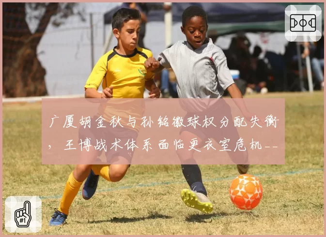 广厦胡金秋与孙铭徽球权分配失衡,王博战术体系面临更衣室危机__br_