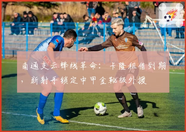 南通支云锋线革命：卡隆租借到期，新射手锁定中甲金靴级外援