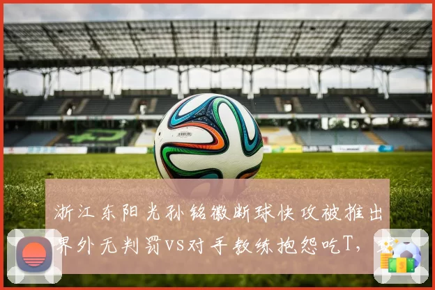 浙江东阳光孙铭徽断球快攻被推出界外无判罚vs对手教练抱怨吃T，球员安全与教练尊严孰重？