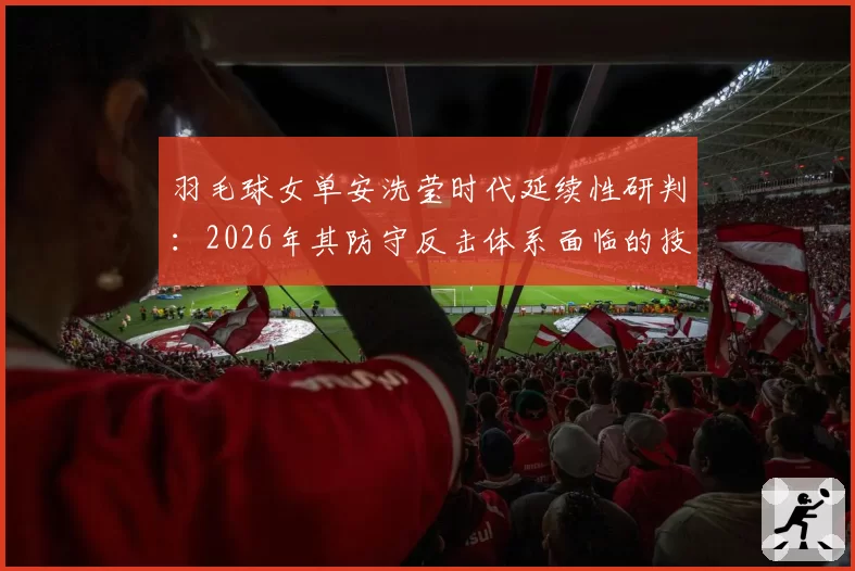 羽毛球女单安洗莹时代延续性研判：2026年其防守反击体系面临的技术挑战
