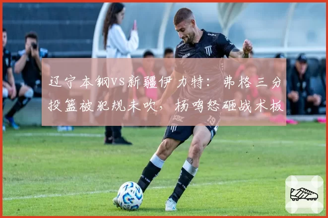 辽宁本钢vs新疆伊力特：弗格三分投篮被犯规未吹，杨鸣怒砸战术板