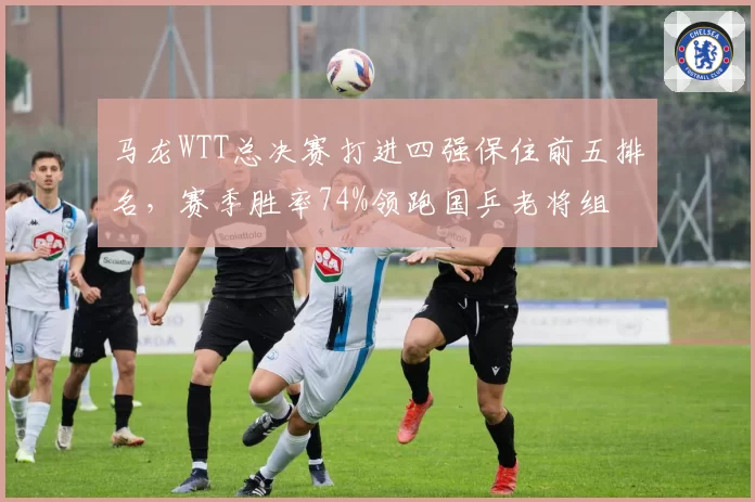 马龙WTT总决赛打进四强保住前五排名,赛季胜率74%领跑国乒老将组