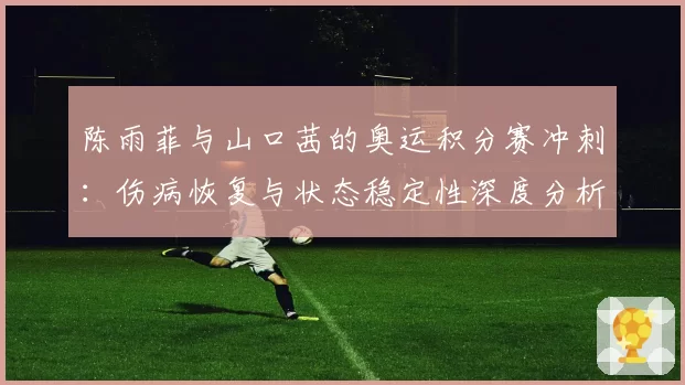 陈雨菲与山口茜的奥运积分赛冲刺:伤病恢复与状态稳定性深度分析