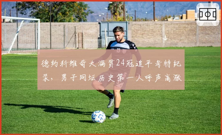 德约科维奇大满贯24冠追平考特纪录,男子网坛历史第一人呼声高涨