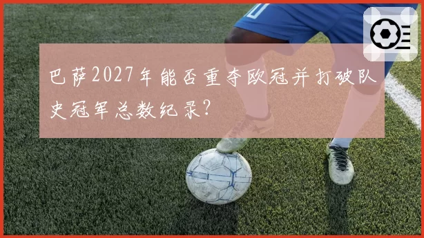 巴萨2027年能否重夺欧冠并打破队史冠军总数纪录?