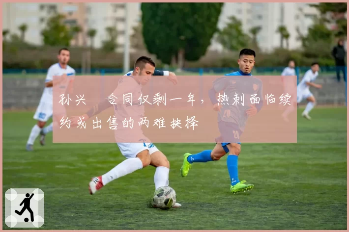 孙兴慜合同仅剩一年,热刺面临续约或出售的两难抉择