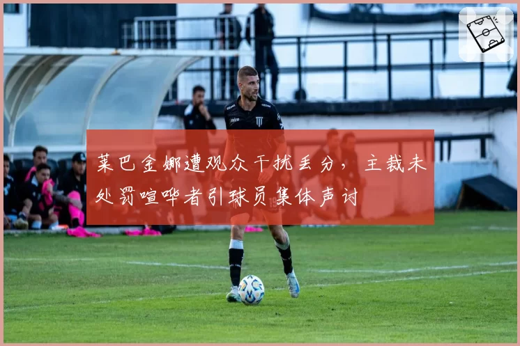 莱巴金娜遭观众干扰丢分，主裁未处罚喧哗者引球员集体声讨