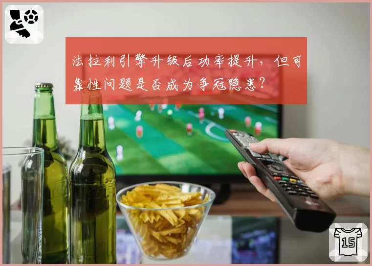 法拉利引擎升级后功率提升,但可靠性问题是否成为争冠隐患?